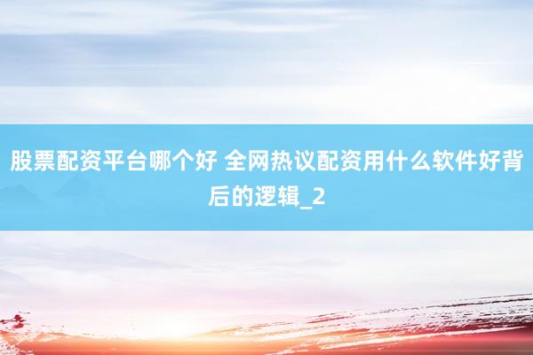 股票配资平台哪个好 全网热议配资用什么软件好背后的逻辑_2