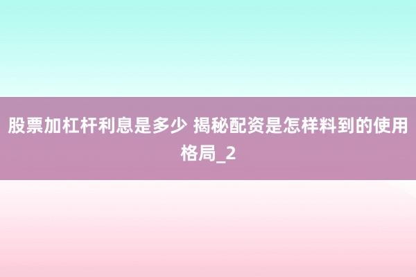 股票加杠杆利息是多少 揭秘配资是怎样料到的使用格局_2