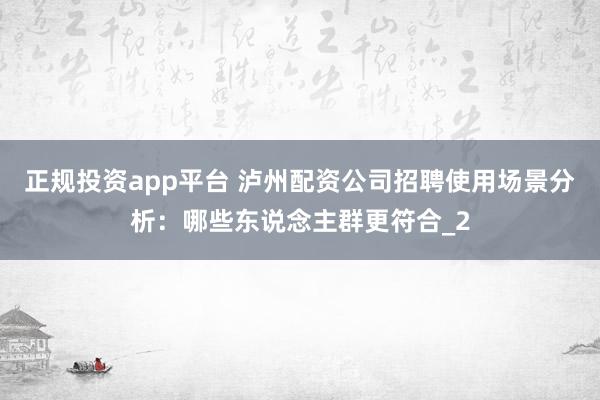 正规投资app平台 泸州配资公司招聘使用场景分析：哪些东说念主群更符合_2