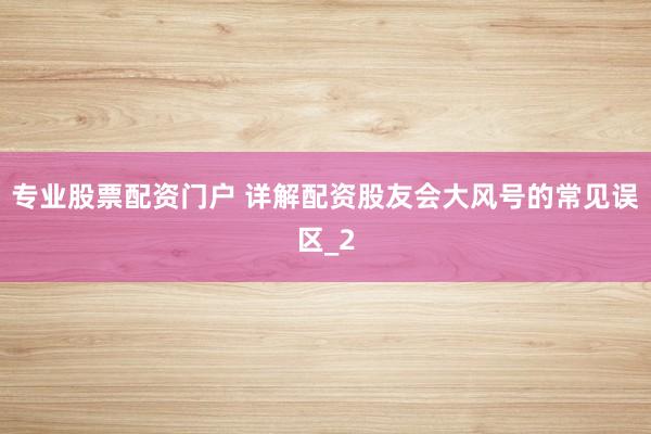 专业股票配资门户 详解配资股友会大风号的常见误区_2