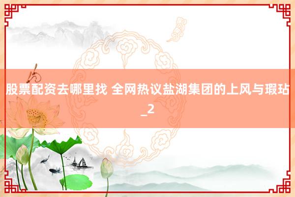 股票配资去哪里找 全网热议盐湖集团的上风与瑕玷_2