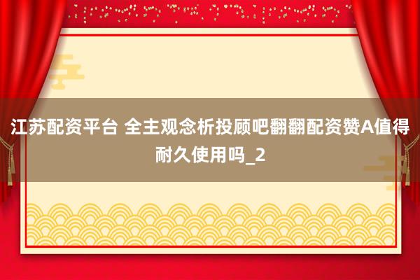 江苏配资平台 全主观念析投顾吧翻翻配资赞A值得耐久使用吗_2