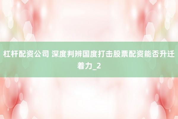 杠杆配资公司 深度判辨国度打击股票配资能否升迁着力_2