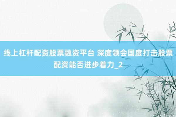 线上杠杆配资股票融资平台 深度领会国度打击股票配资能否进步着力_2