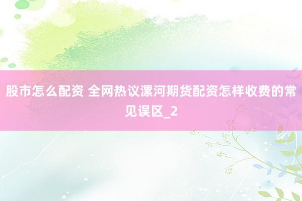 股市怎么配资 全网热议漯河期货配资怎样收费的常见误区_2