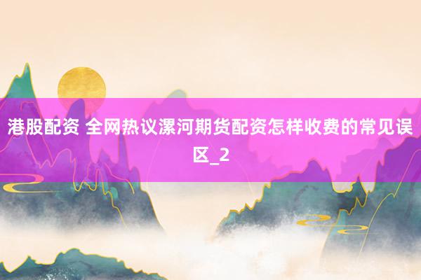 港股配资 全网热议漯河期货配资怎样收费的常见误区_2
