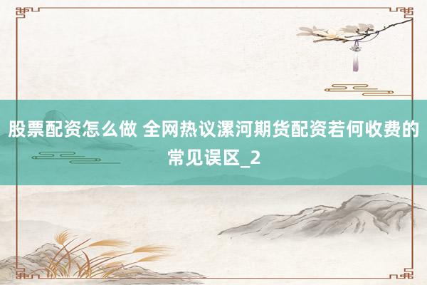 股票配资怎么做 全网热议漯河期货配资若何收费的常见误区_2