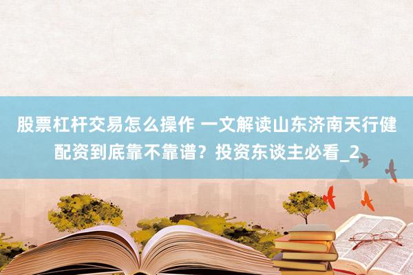 股票杠杆交易怎么操作 一文解读山东济南天行健配资到底靠不靠谱？投资东谈主必看_2