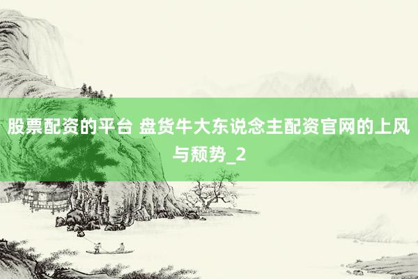 股票配资的平台 盘货牛大东说念主配资官网的上风与颓势_2