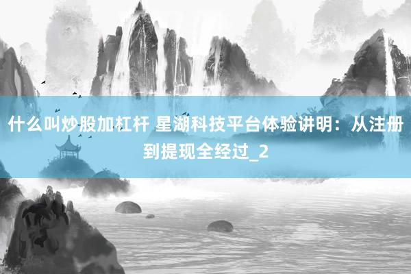 什么叫炒股加杠杆 星湖科技平台体验讲明：从注册到提现全经过_2