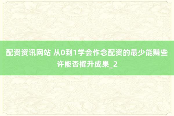 配资资讯网站 从0到1学会作念配资的最少能赚些许能否擢升成果_2