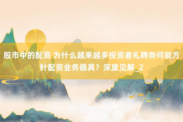 股市中的配资 为什么越来越多投资者礼聘奈何能方针配资业务器具？深度见解_2