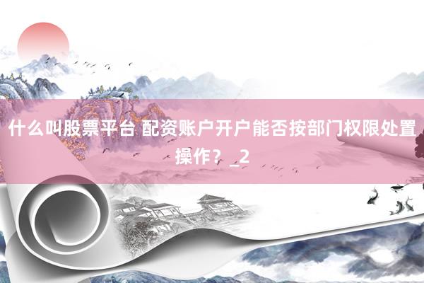 什么叫股票平台 配资账户开户能否按部门权限处置操作？_2