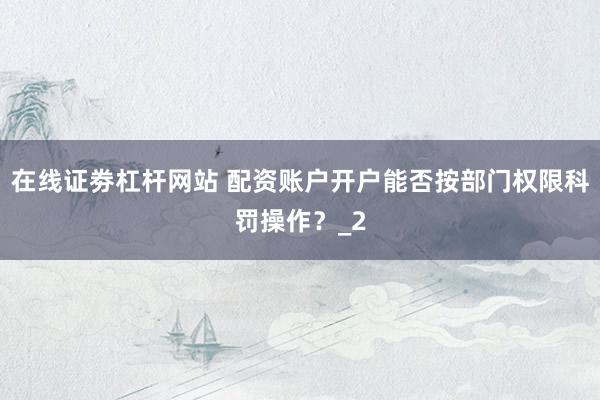 在线证劵杠杆网站 配资账户开户能否按部门权限科罚操作？_2