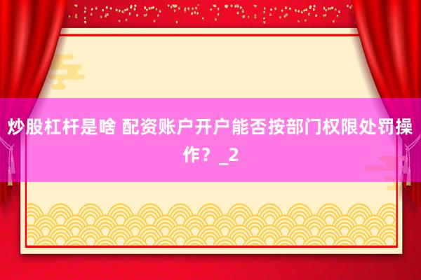 炒股杠杆是啥 配资账户开户能否按部门权限处罚操作？_2