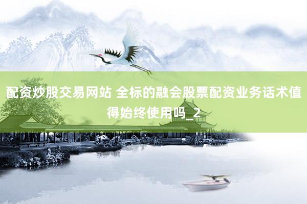 配资炒股交易网站 全标的融会股票配资业务话术值得始终使用吗_2