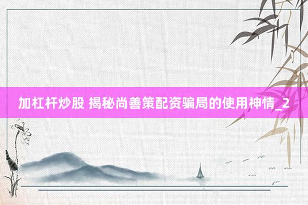 加杠杆炒股 揭秘尚善策配资骗局的使用神情_2