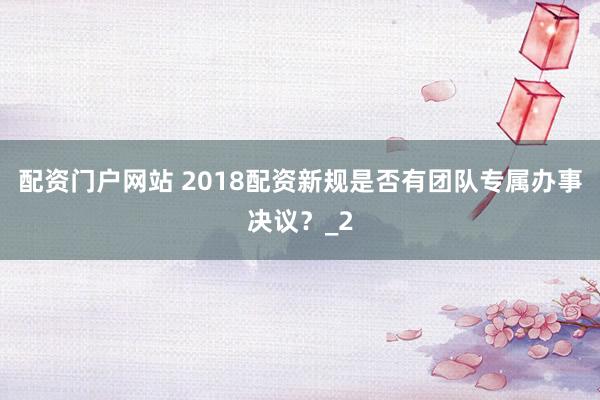配资门户网站 2018配资新规是否有团队专属办事决议？_2