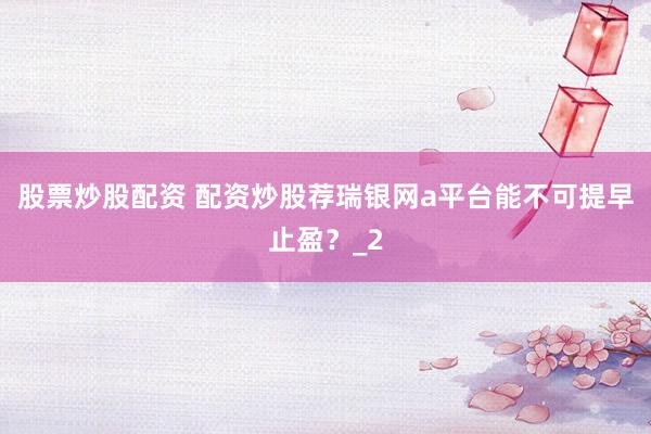 股票炒股配资 配资炒股荐瑞银网a平台能不可提早止盈？_2