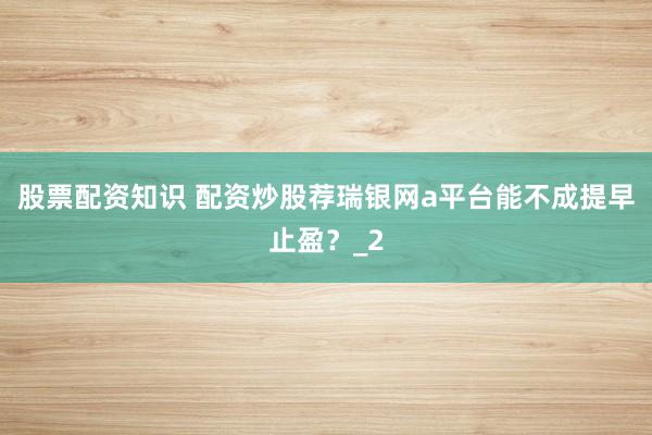 股票配资知识 配资炒股荐瑞银网a平台能不成提早止盈？_2