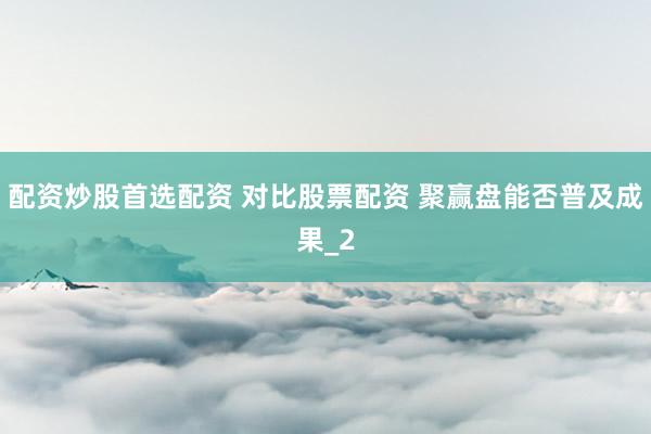 配资炒股首选配资 对比股票配资 聚赢盘能否普及成果_2