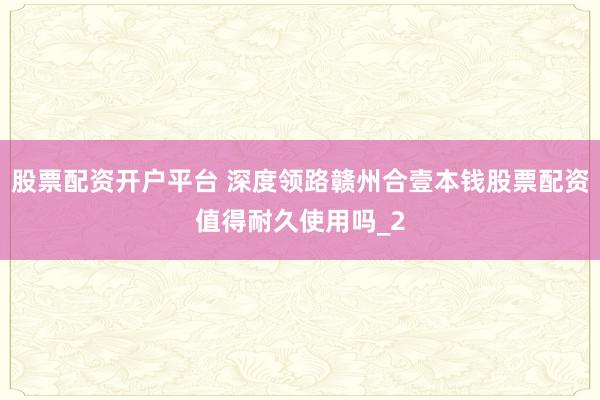 股票配资开户平台 深度领路赣州合壹本钱股票配资值得耐久使用吗_2