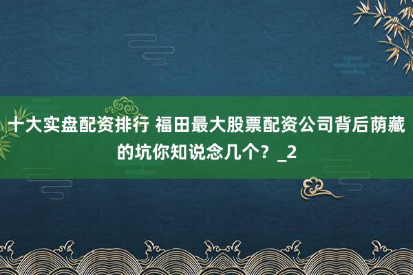 十大实盘配资排行 福田最大股票配资公司背后荫藏的坑你知说念几个？_2