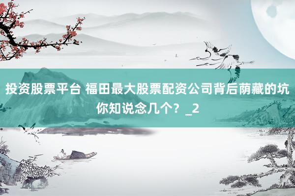 投资股票平台 福田最大股票配资公司背后荫藏的坑你知说念几个？_2