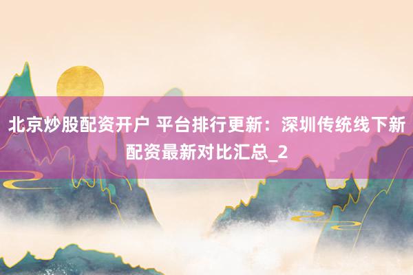 北京炒股配资开户 平台排行更新：深圳传统线下新配资最新对比汇总_2