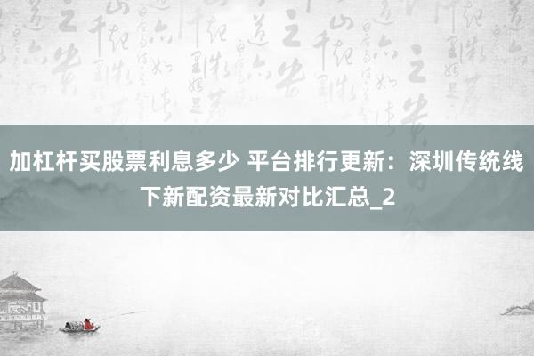 加杠杆买股票利息多少 平台排行更新：深圳传统线下新配资最新对比汇总_2