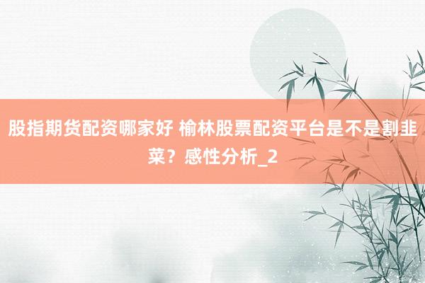 股指期货配资哪家好 榆林股票配资平台是不是割韭菜？感性分析_2
