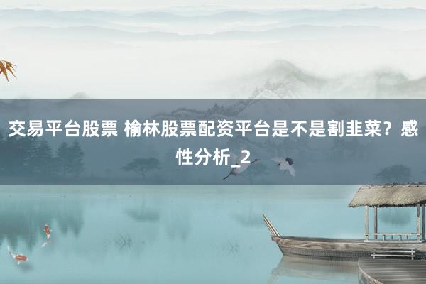 交易平台股票 榆林股票配资平台是不是割韭菜？感性分析_2