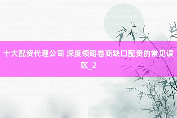 十大配资代理公司 深度领路卷商缺口配资的常见误区_2