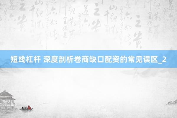 短线杠杆 深度剖析卷商缺口配资的常见误区_2