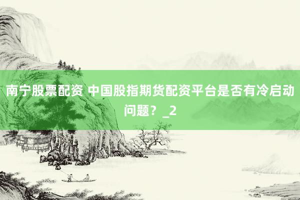 南宁股票配资 中国股指期货配资平台是否有冷启动问题？_2