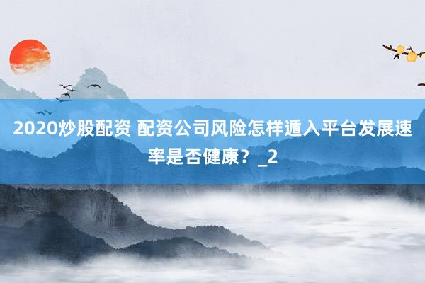 2020炒股配资 配资公司风险怎样遁入平台发展速率是否健康？_2
