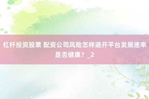杠杆投资股票 配资公司风险怎样避开平台发展速率是否健康？_2