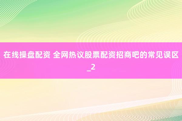 在线操盘配资 全网热议股票配资招商吧的常见误区_2