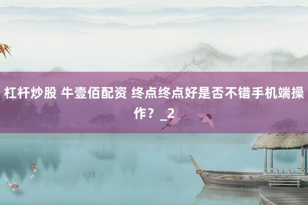 杠杆炒股 牛壹佰配资 终点终点好是否不错手机端操作？_2