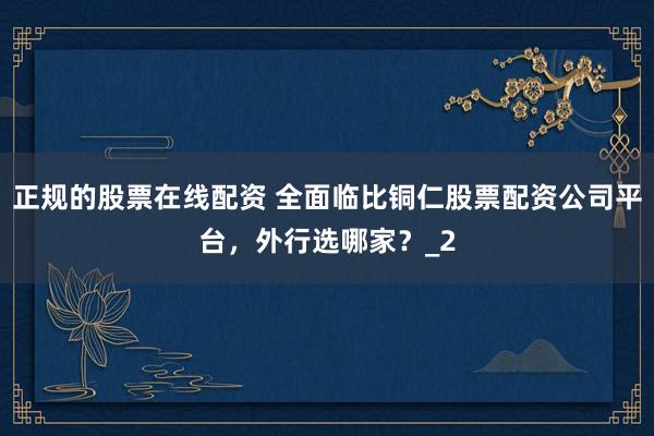 正规的股票在线配资 全面临比铜仁股票配资公司平台，外行选哪家？_2