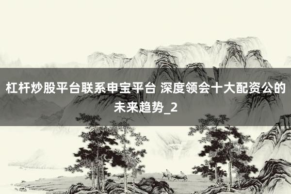 杠杆炒股平台联系申宝平台 深度领会十大配资公的未来趋势_2