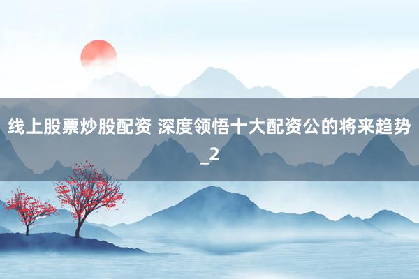 线上股票炒股配资 深度领悟十大配资公的将来趋势_2