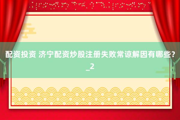 配资投资 济宁配资炒股注册失败常谅解因有哪些？_2
