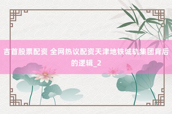 吉首股票配资 全网热议配资天津地铁城轨集团背后的逻辑_2