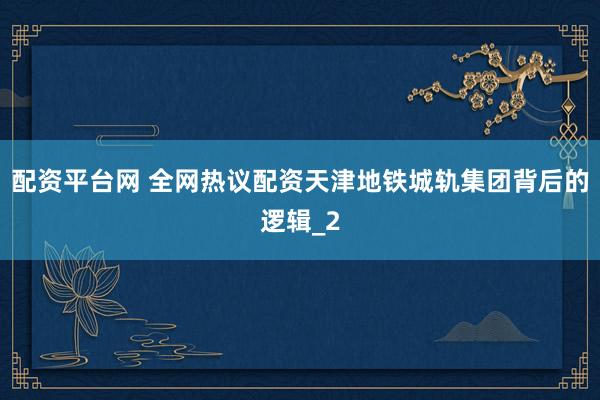 配资平台网 全网热议配资天津地铁城轨集团背后的逻辑_2