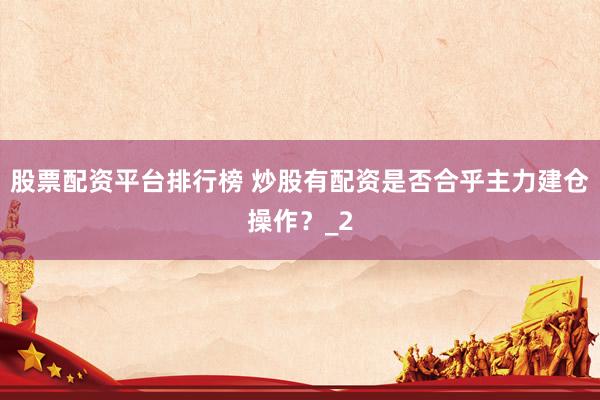 股票配资平台排行榜 炒股有配资是否合乎主力建仓操作？_2