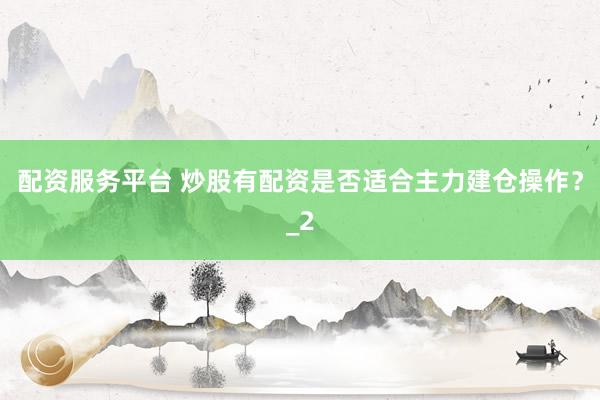 配资服务平台 炒股有配资是否适合主力建仓操作？_2