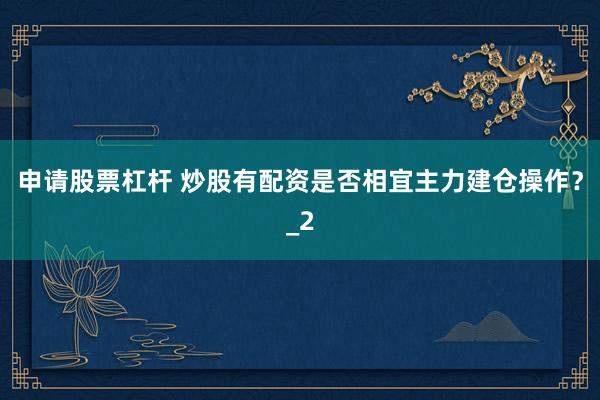 申请股票杠杆 炒股有配资是否相宜主力建仓操作？_2