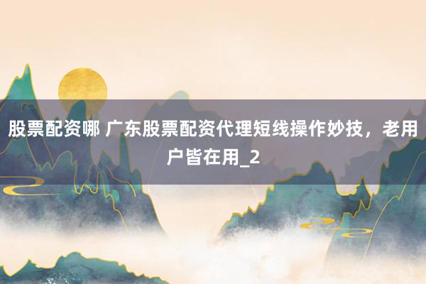 股票配资哪 广东股票配资代理短线操作妙技，老用户皆在用_2