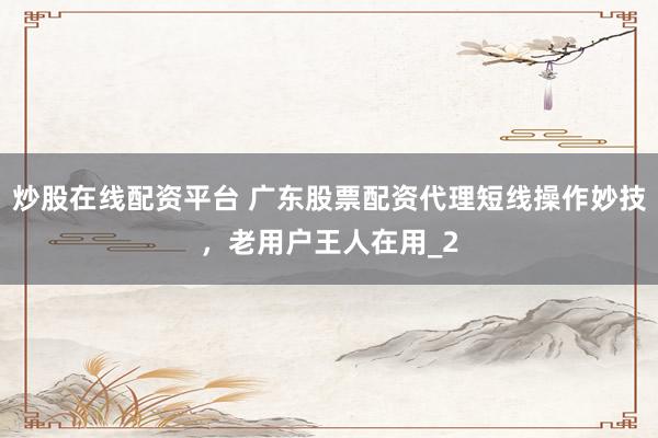 炒股在线配资平台 广东股票配资代理短线操作妙技，老用户王人在用_2